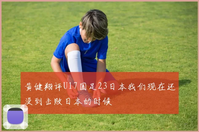 黄健翔评U17国足23日本我们现在还没到击败日本的时候
