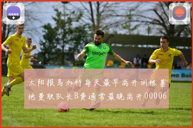 太阳报乌加特每天最早离开训练基地曼联队长B费通常最晚离开0000644