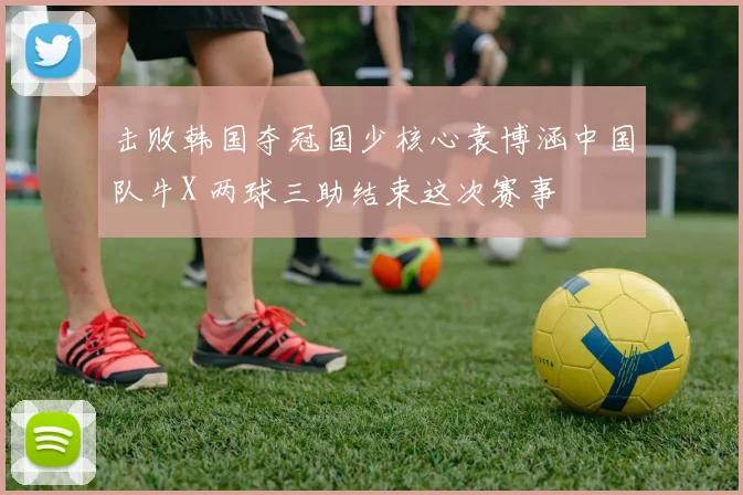 击败韩国夺冠国少核心袁博涵中国队牛X 两球三助结束这次赛事