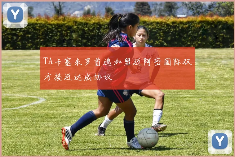 TA卡塞米罗首选加盟迈阿密国际双方接近达成协议