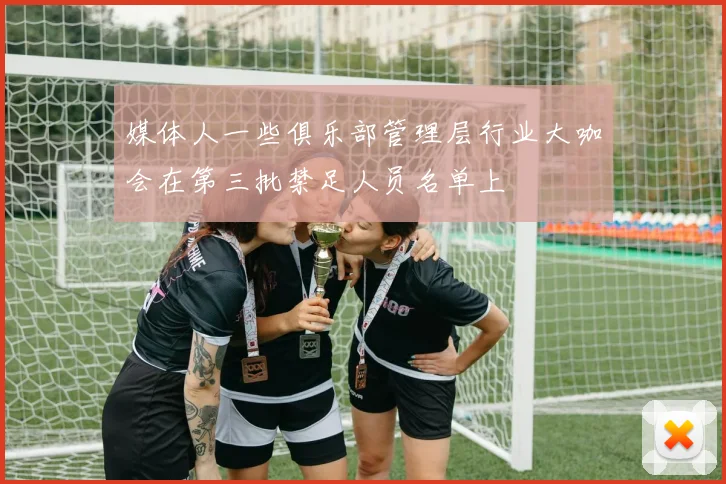 媒体人一些俱乐部管理层行业大咖会在第三批禁足人员名单上